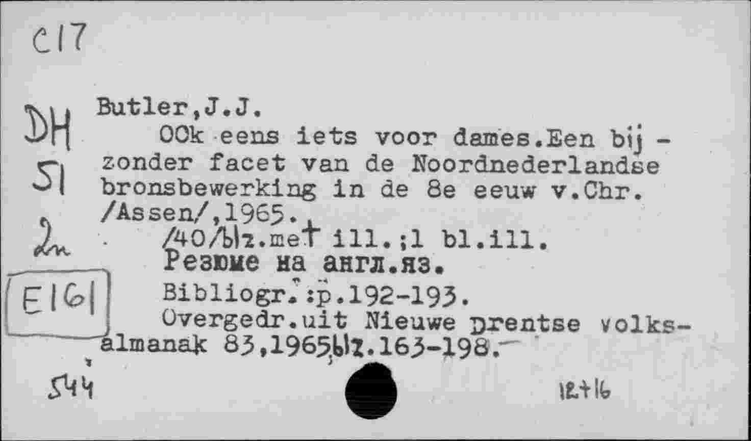 ﻿I
3>Н
Butler,J.J.
00k eens lets voor daines.Een bij -zonder facet van de Noordnederlandse bronsbewerking in de 8e eeuw v.Chr. /Assen/,1965.,
AO/Ui.met ill.jl bl.ill.
Резюме иа англ.яз.
BibliogrJîp.192-193.
Overgedr.uit Nieuwe urentse volks ^almanak 85,1965^1.165-190.-
